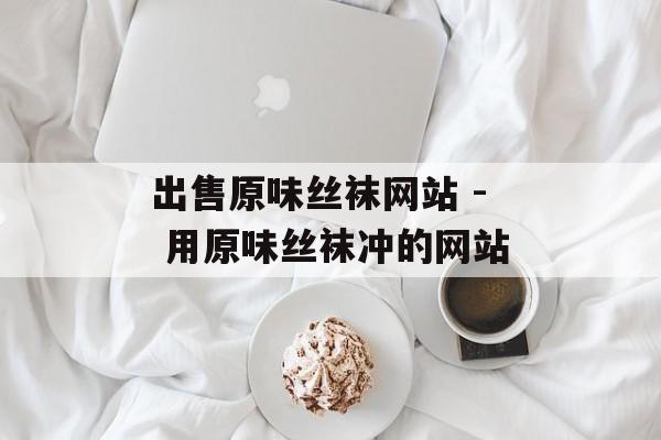 出售原味丝袜网站 - 用原味丝袜冲的网站