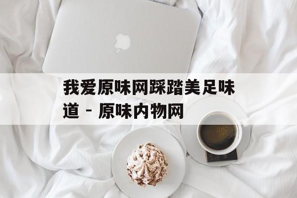 我爱原味网踩踏美足味道 - 原味内物网