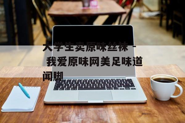大学生卖原味丝袜 - 我爱原味网美足味道闻脚